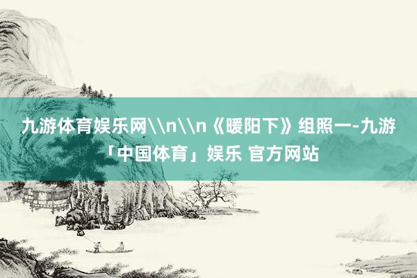 九游体育娱乐网\n\n《暖阳下》组照一-九游「中国体育」娱乐 官方网站