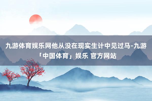 九游体育娱乐网他从没在现实生计中见过马-九游「中国体育」娱乐 官方网站
