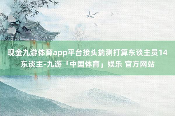 现金九游体育app平台接头揣测打算东谈主员14东谈主-九游「中国体育」娱乐 官方网站