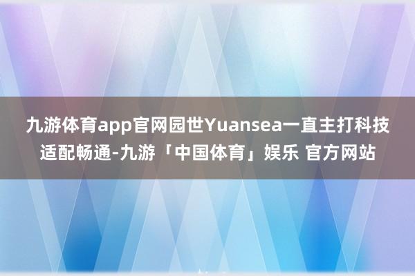 九游体育app官网园世Yuansea一直主打科技适配畅通-九游「中国体育」娱乐 官方网站