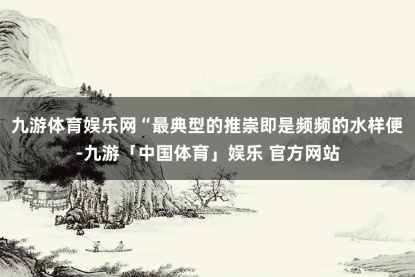 九游体育娱乐网“最典型的推崇即是频频的水样便-九游「中国体育」娱乐 官方网站