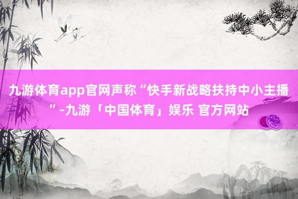 九游体育app官网声称“快手新战略扶持中小主播”-九游「中国体育」娱乐 官方网站