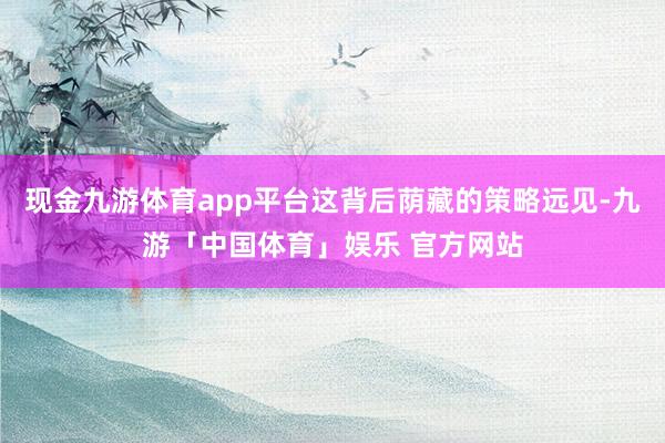 现金九游体育app平台这背后荫藏的策略远见-九游「中国体育」娱乐 官方网站